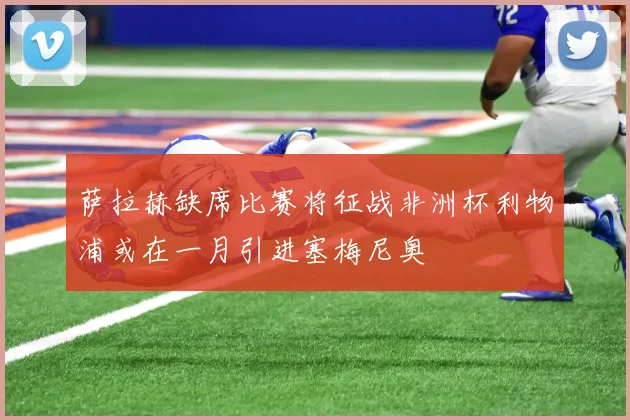 萨拉赫缺席比赛将征战非洲杯利物浦或在一月引进塞梅尼奥