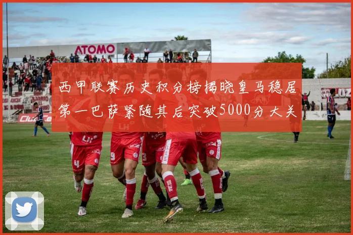 西甲联赛历史积分榜揭晓皇马稳居第一巴萨紧随其后突破5000分大关