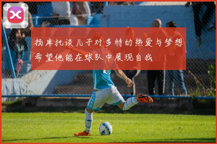 扬库托谈儿子对多特的热爱与梦想希望他能在球队中展现自我