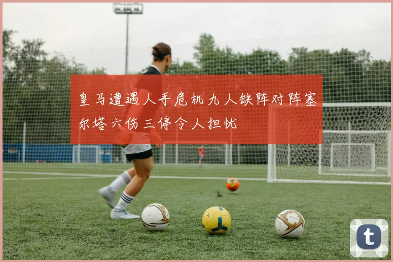 皇马遭遇人手危机九人缺阵对阵塞尔塔六伤三停令人担忧