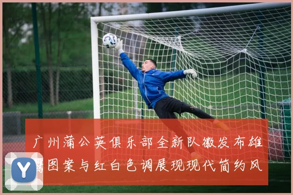 广州蒲公英俱乐部全新队徽发布雄鹰图案与红白色调展现现代简约风格