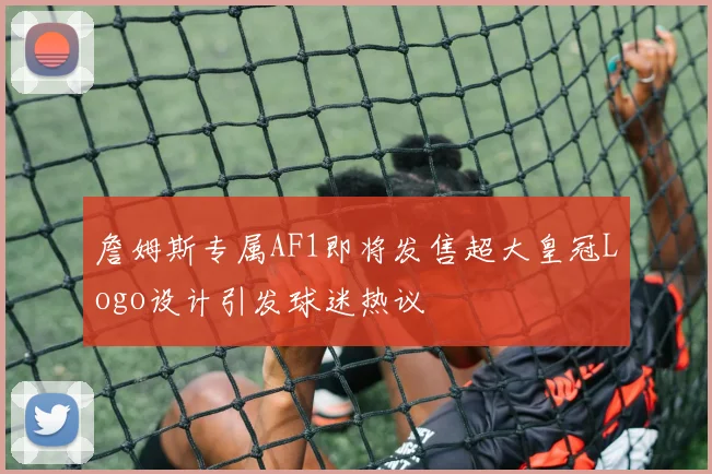 詹姆斯专属AF1即将发售超大皇冠Logo设计引发球迷热议
