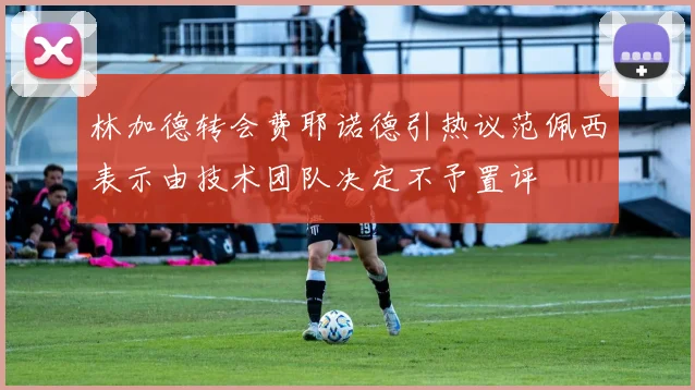 林加德转会费耶诺德引热议范佩西表示由技术团队决定不予置评