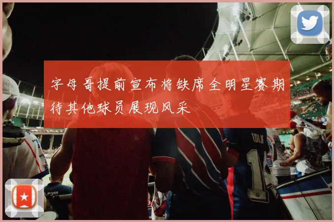 字母哥提前宣布将缺席全明星赛期待其他球员展现风采