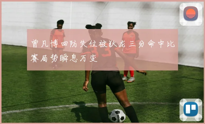 曾凡博回防失位被狄龙三分命中比赛局势瞬息万变