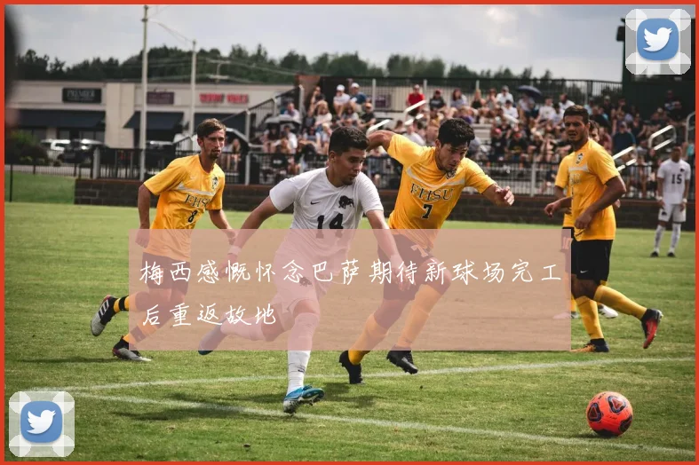 梅西感慨怀念巴萨期待新球场完工后重返故地