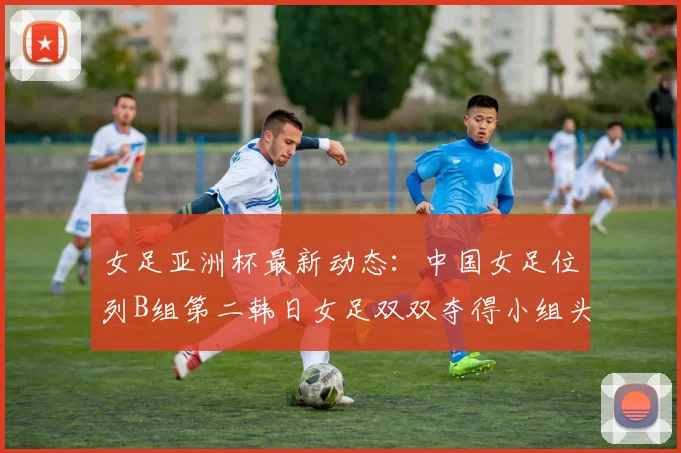 女足亚洲杯最新动态：中国女足位列B组第二韩日女足双双夺得小组头名