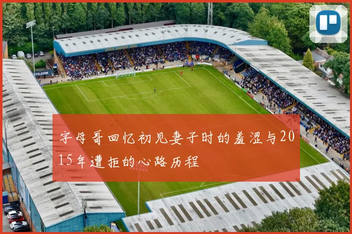 字母哥回忆初见妻子时的羞涩与2015年遭拒的心路历程