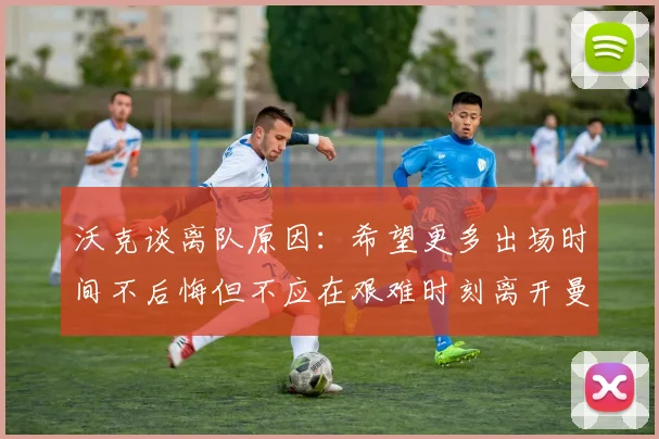 沃克谈离队原因：希望更多出场时间不后悔但不应在艰难时刻离开曼城