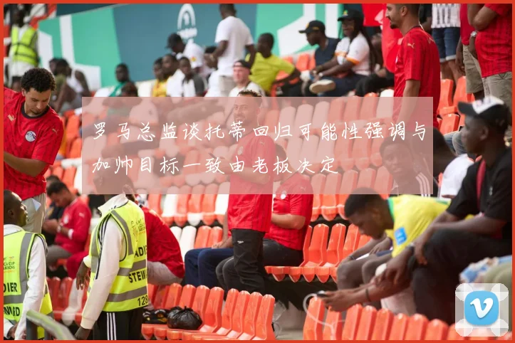 罗马总监谈托蒂回归可能性强调与加帅目标一致由老板决定