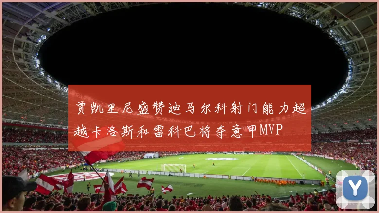 贾凯里尼盛赞迪马尔科射门能力超越卡洛斯和雷科巴将夺意甲MVP