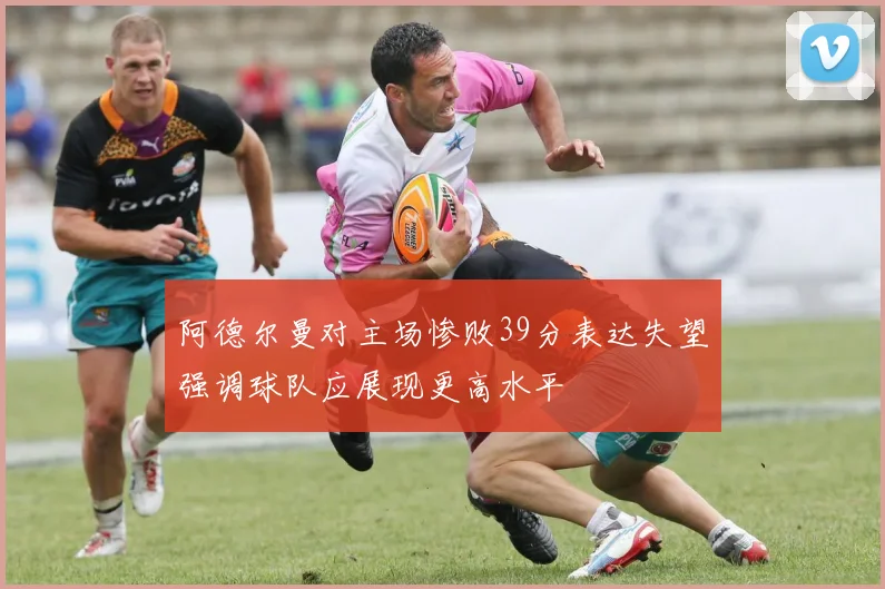 阿德尔曼对主场惨败39分表达失望强调球队应展现更高水平