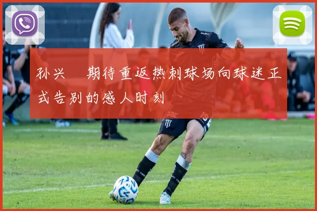 孙兴慜期待重返热刺球场向球迷正式告别的感人时刻