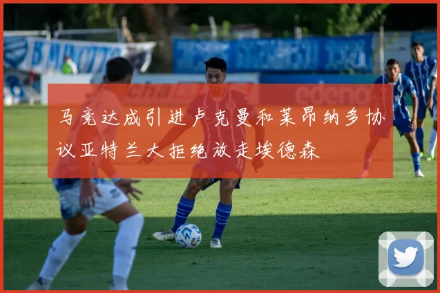 马竞达成引进卢克曼和莱昂纳多协议亚特兰大拒绝放走埃德森