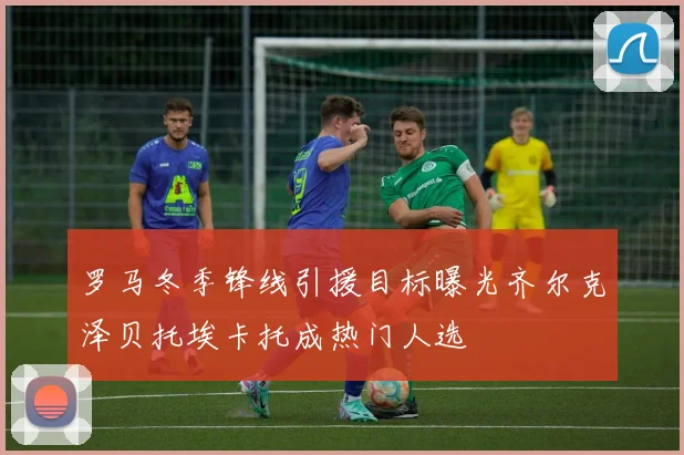 罗马冬季锋线引援目标曝光齐尔克泽贝托埃卡托成热门人选