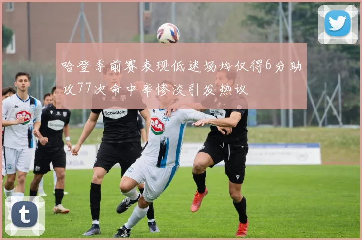 哈登季前赛表现低迷场均仅得6分助攻77次命中率惨淡引发热议