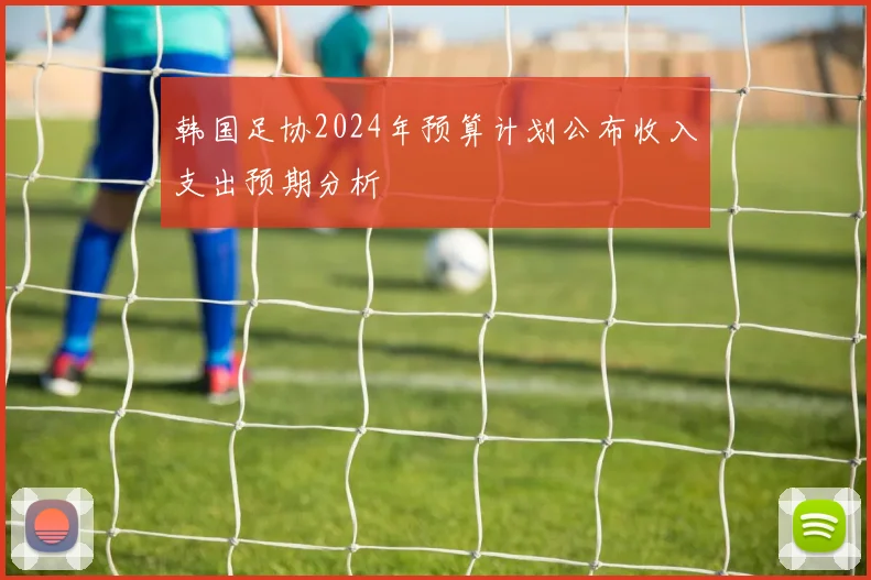 韩国足协2024年预算计划公布收入支出预期分析