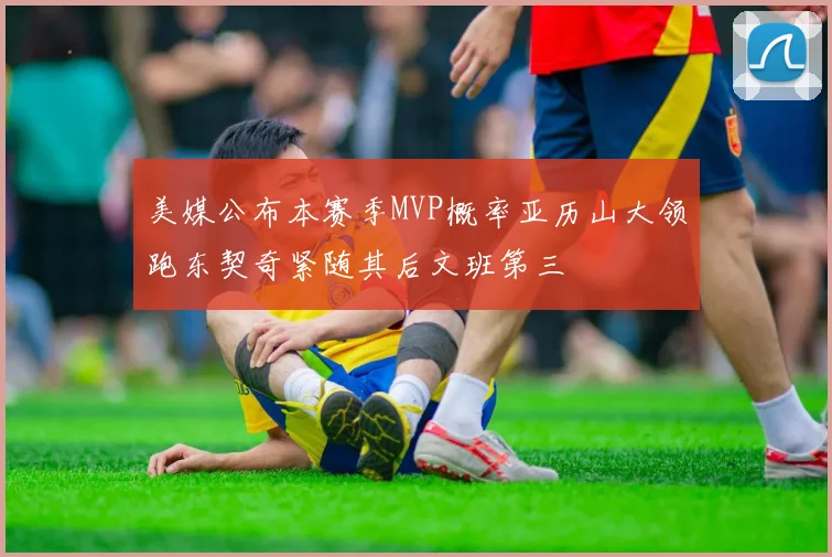 美媒公布本赛季MVP概率亚历山大领跑东契奇紧随其后文班第三