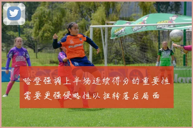 哈登强调上半场连续得分的重要性需要更强侵略性以扭转落后局面