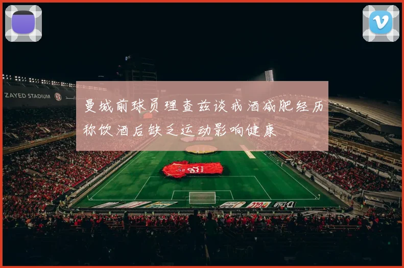 曼城前球员理查兹谈戒酒减肥经历称饮酒后缺乏运动影响健康