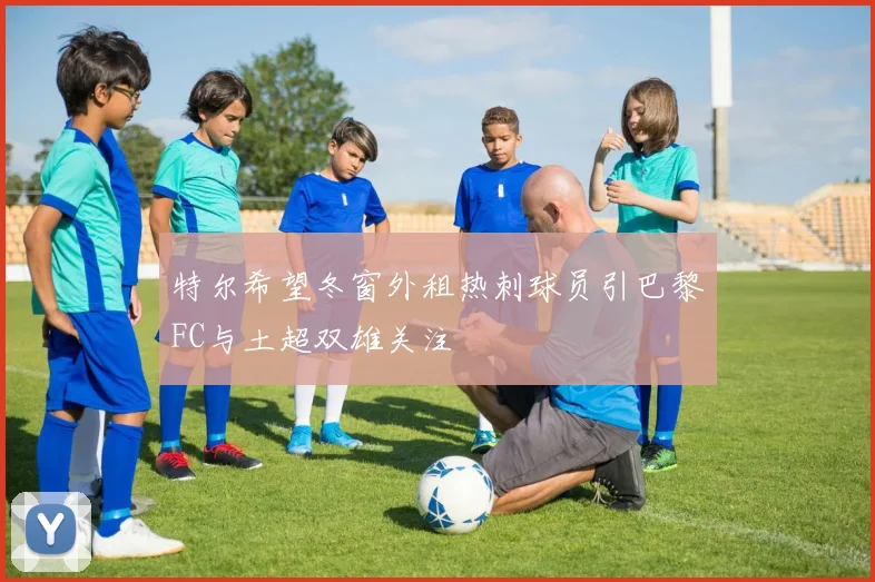 特尔希望冬窗外租热刺球员引巴黎FC与土超双雄关注