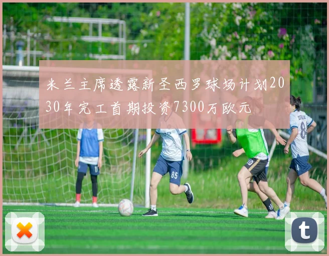 米兰主席透露新圣西罗球场计划2030年完工首期投资7300万欧元