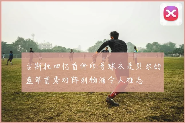 古斯托回忆首件印号球衣是贝尔的蓝军首秀对阵利物浦令人难忘