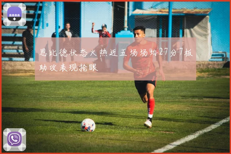 恩比德状态火热近五场场均27分7板助攻表现抢眼