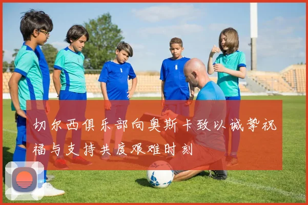 切尔西俱乐部向奥斯卡致以诚挚祝福与支持共度艰难时刻