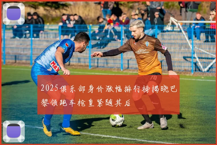 2025俱乐部身价涨幅排行榜揭晓巴黎领跑车枪皇紧随其后