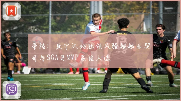 蒂格：康宁汉姆独领风骚超越东契奇与SGA是MVP最佳人选
