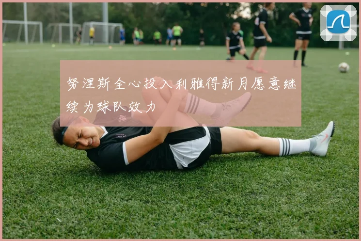努涅斯全心投入利雅得新月愿意继续为球队效力