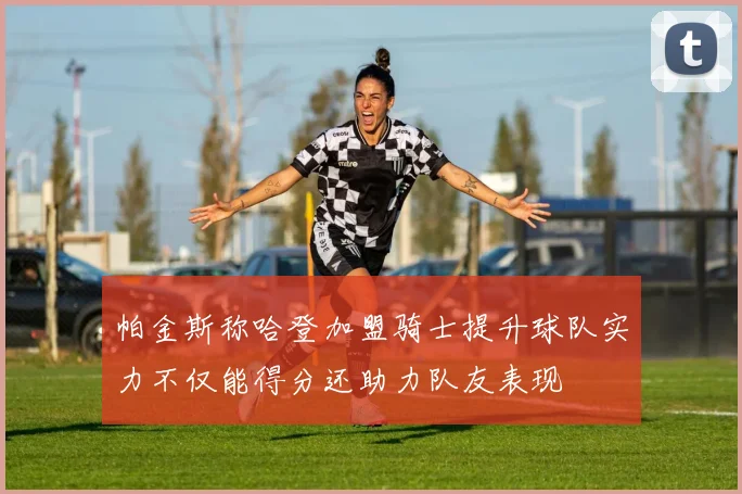 帕金斯称哈登加盟骑士提升球队实力不仅能得分还助力队友表现
