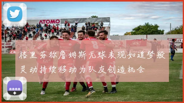 格里芬称詹姆斯无球表现如追梦般灵动持续移动为队友创造机会